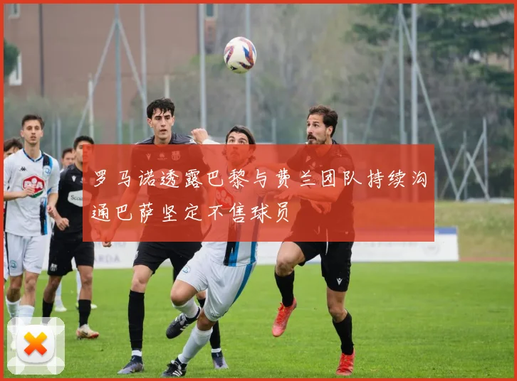 罗马诺透露巴黎与费兰团队持续沟通巴萨坚定不售球员