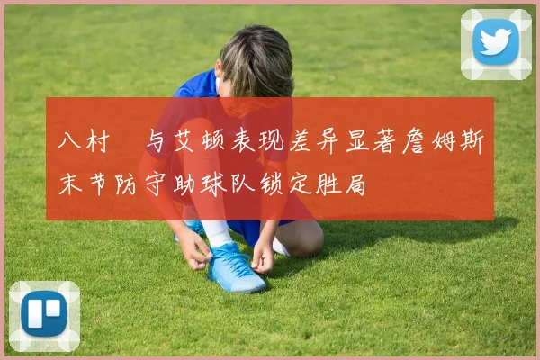 八村塁与艾顿表现差异显著詹姆斯末节防守助球队锁定胜局