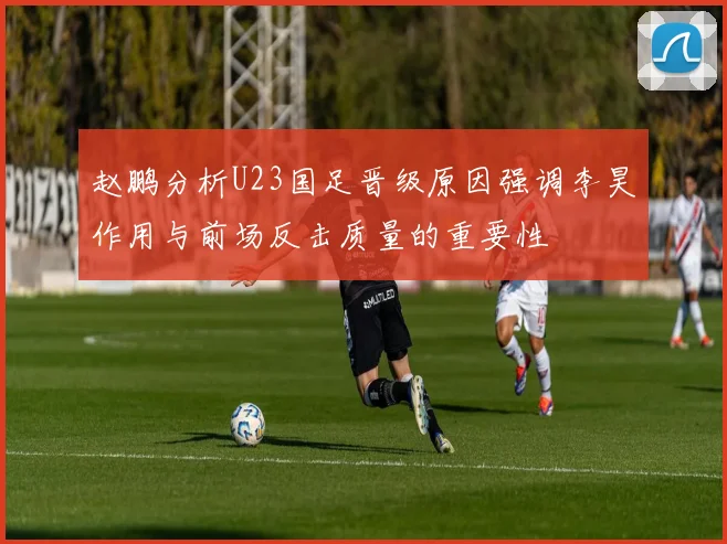 赵鹏分析U23国足晋级原因强调李昊作用与前场反击质量的重要性