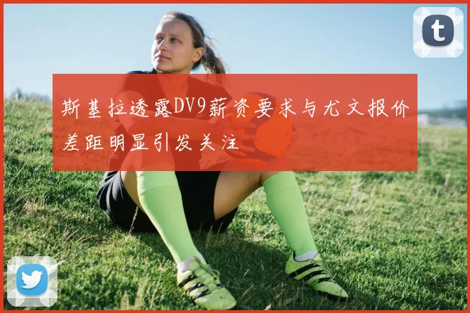 斯基拉透露DV9薪资要求与尤文报价差距明显引发关注