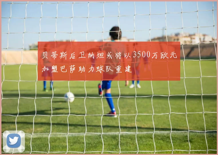 贝蒂斯后卫纳坦或将以3500万欧元加盟巴萨助力球队重建