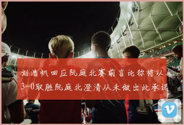 刘浩帆回应阮庭北赛前言论称将以3-0取胜阮庭北澄清从未做出此承诺