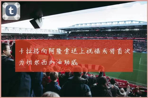 卡拉格向阿隆索送上祝福或将首次为切尔西加油助威