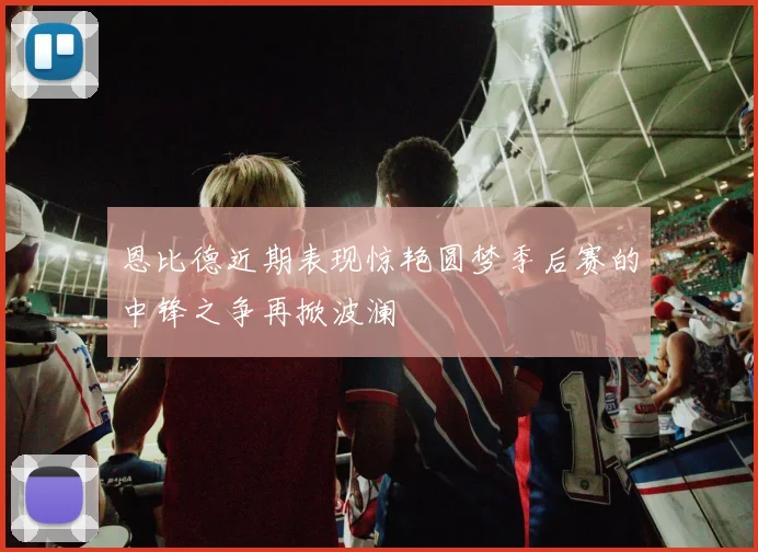 恩比德近期表现惊艳圆梦季后赛的中锋之争再掀波澜