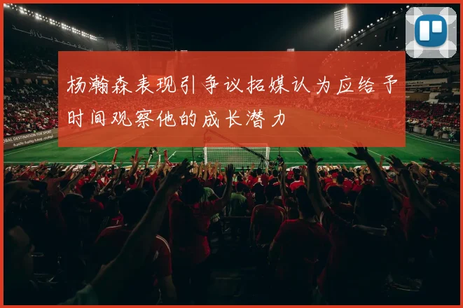 杨瀚森表现引争议拓媒认为应给予时间观察他的成长潜力