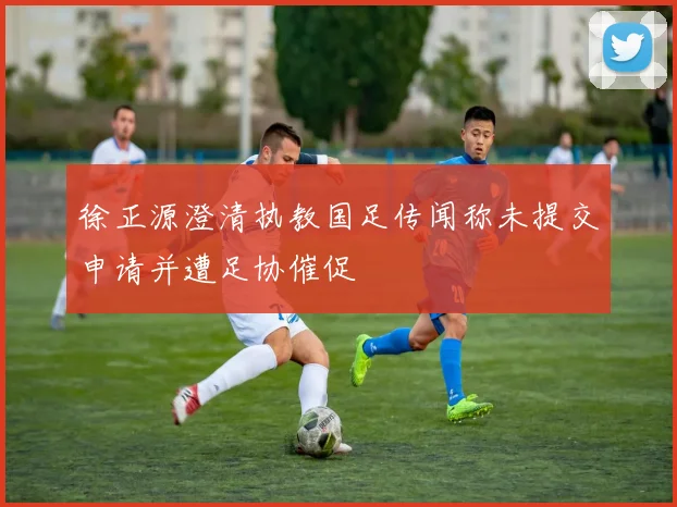 徐正源澄清执教国足传闻称未提交申请并遭足协催促