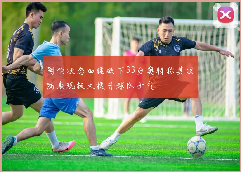 阿伦状态回暖砍下33分奥特称其攻防表现极大提升球队士气