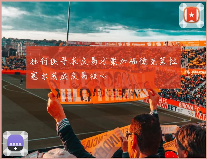 独行侠寻求交易方案加福德克莱拉塞尔或成交易核心