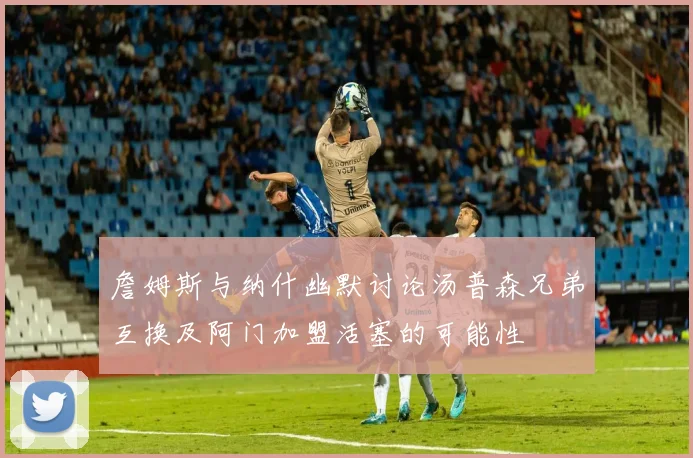 詹姆斯与纳什幽默讨论汤普森兄弟互换及阿门加盟活塞的可能性