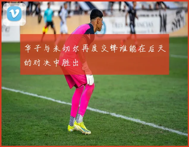 华子与米切尔再度交锋谁能在后天的对决中胜出