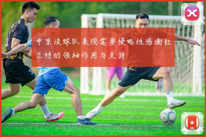 申京谈球队表现需要侵略性感谢杜兰特的领袖作用与支持