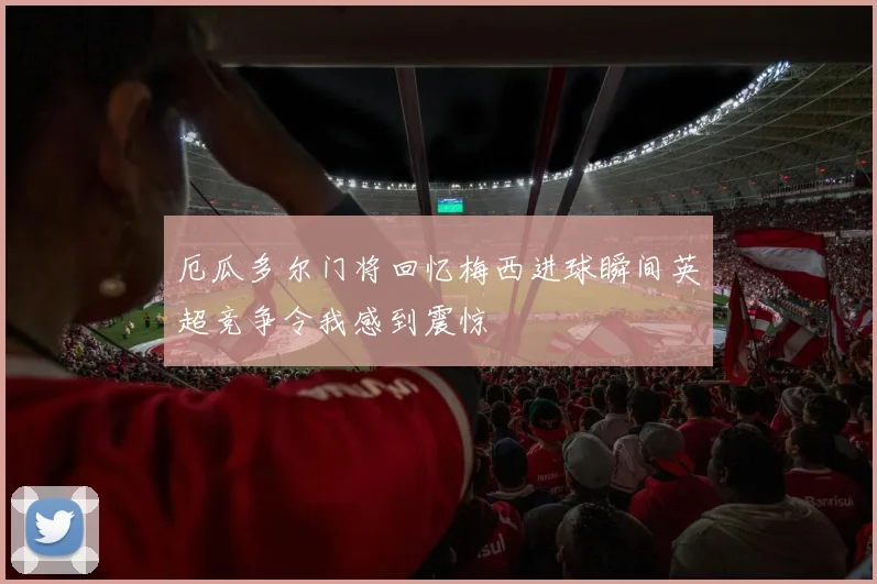 厄瓜多尔门将回忆梅西进球瞬间英超竞争令我感到震惊