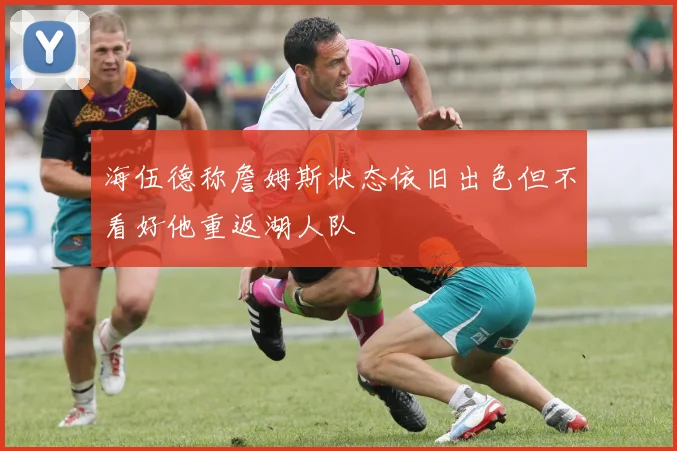 海伍德称詹姆斯状态依旧出色但不看好他重返湖人队