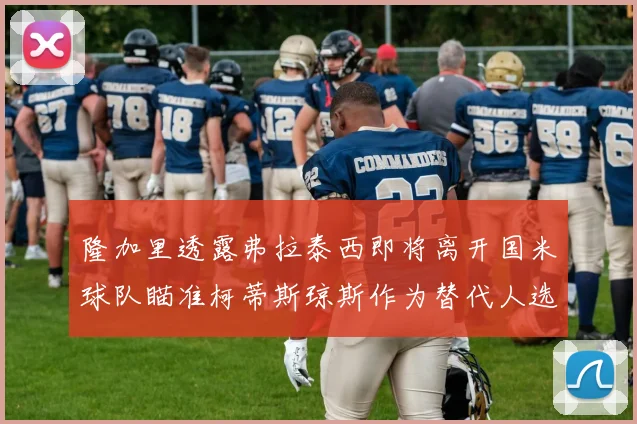隆加里透露弗拉泰西即将离开国米球队瞄准柯蒂斯琼斯作为替代人选