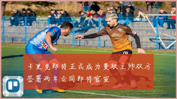 卡里克即将正式成为曼联主帅双方签署两年合同即将官宣