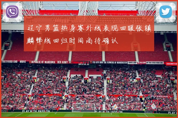 辽宁男篮热身赛外线表现回暖张镇麟锋线回归时间尚待确认