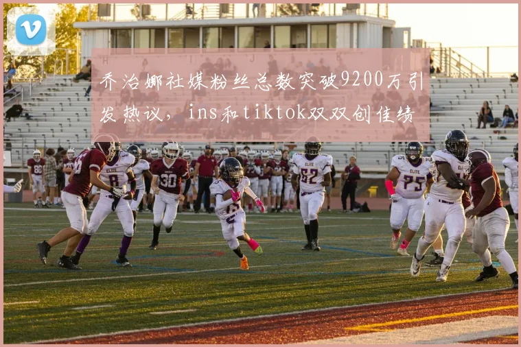 乔治娜社媒粉丝总数突破9200万引发热议，ins和tiktok双双创佳绩