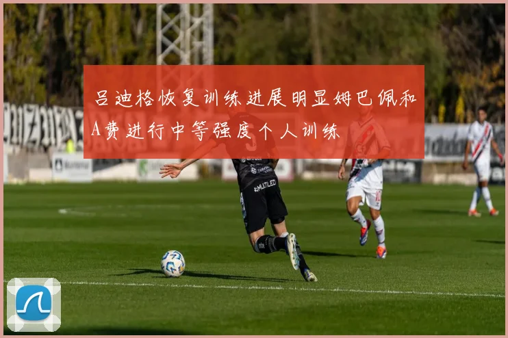 吕迪格恢复训练进展明显姆巴佩和A费进行中等强度个人训练