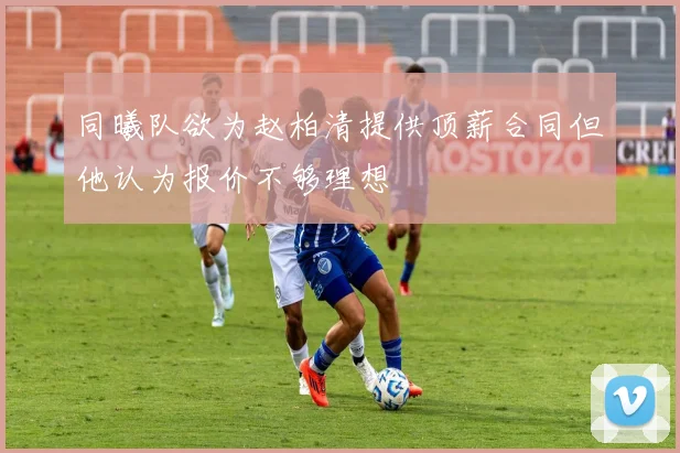 同曦队欲为赵柏清提供顶薪合同但他认为报价不够理想