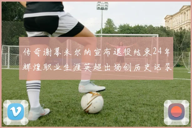 传奇谢幕米尔纳宣布退役结束24年辉煌职业生涯英超出场创历史记录