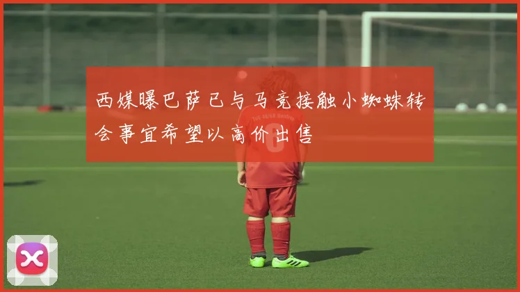 西媒曝巴萨已与马竞接触小蜘蛛转会事宜希望以高价出售