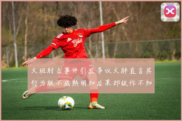 文班肘击事件引发争议文胖直言其行为极不成熟明知后果却故作不知