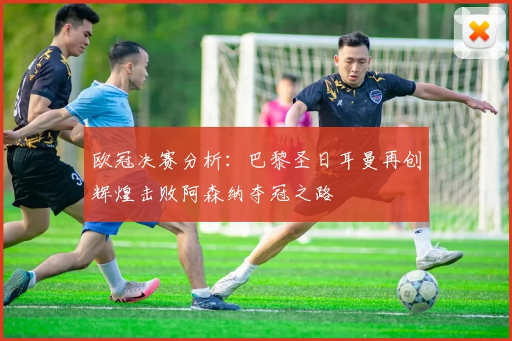 欧冠决赛分析：巴黎圣日耳曼再创辉煌击败阿森纳夺冠之路