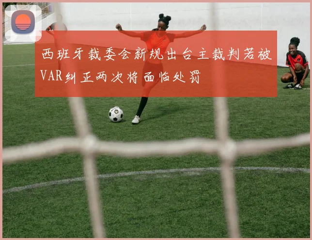 西班牙裁委会新规出台主裁判若被VAR纠正两次将面临处罚