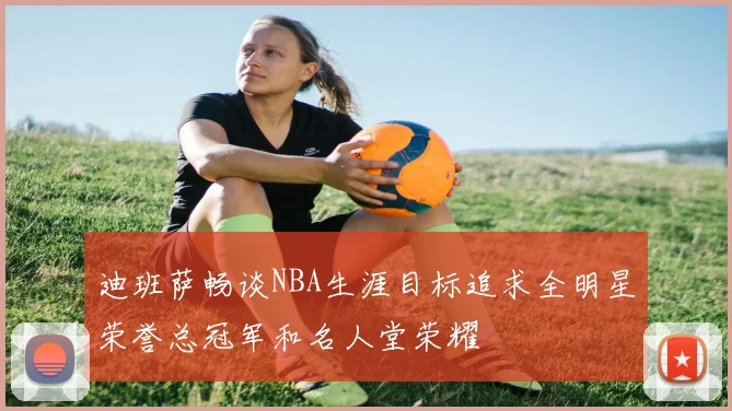 迪班萨畅谈NBA生涯目标追求全明星荣誉总冠军和名人堂荣耀