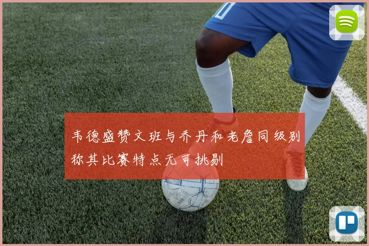 韦德盛赞文班与乔丹和老詹同级别称其比赛特点无可挑剔