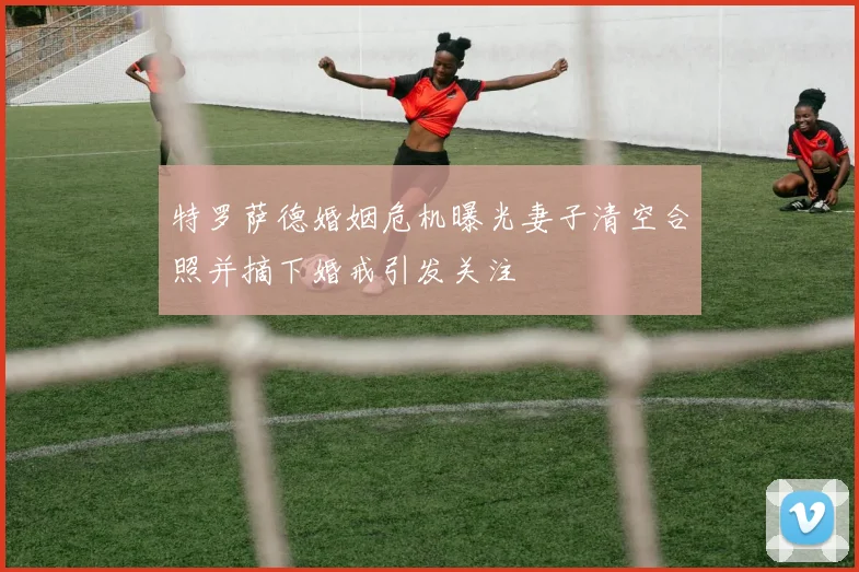 特罗萨德婚姻危机曝光妻子清空合照并摘下婚戒引发关注