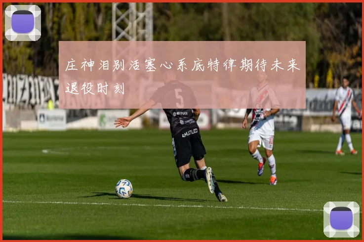 庄神泪别活塞心系底特律期待未来退役时刻
